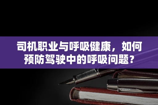 司机职业与呼吸健康，如何预防驾驶中的呼吸问题？