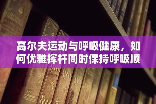 高尔夫运动与呼吸健康，如何优雅挥杆同时保持呼吸顺畅？