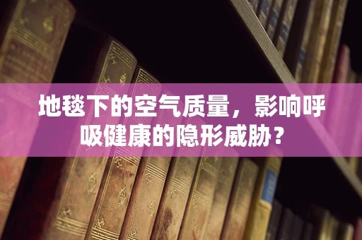 地毯下的空气质量，影响呼吸健康的隐形威胁？