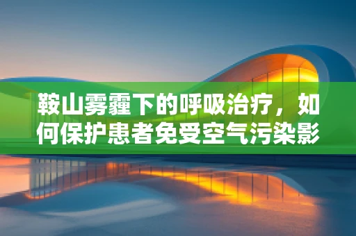 鞍山雾霾下的呼吸治疗，如何保护患者免受空气污染影响？