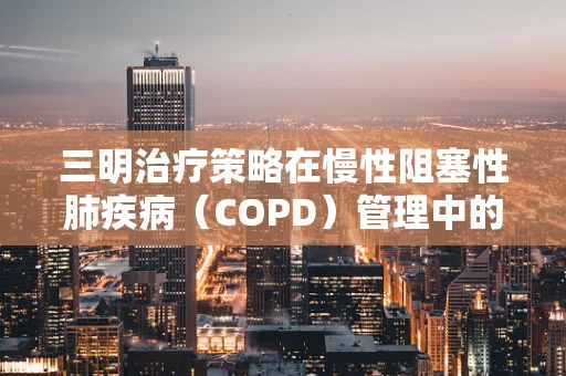 三明治疗策略在慢性阻塞性肺疾病（COPD）管理中的有效性探讨