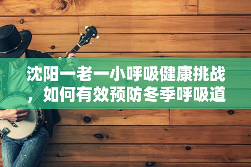 沈阳一老一小呼吸健康挑战，如何有效预防冬季呼吸道疾病？