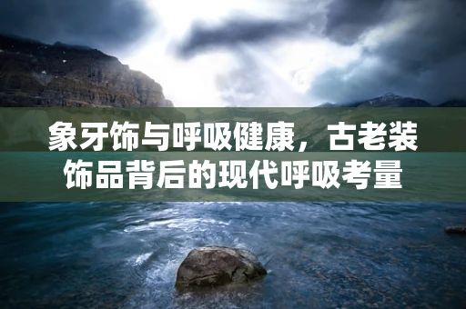 象牙饰与呼吸健康，古老装饰品背后的现代呼吸考量