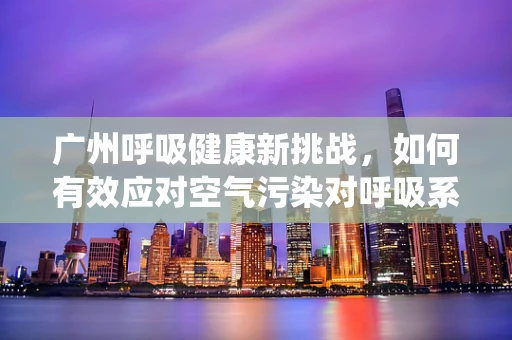 广州呼吸健康新挑战，如何有效应对空气污染对呼吸系统的影响？