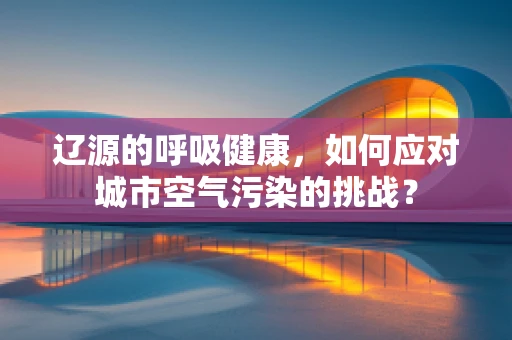 辽源的呼吸健康，如何应对城市空气污染的挑战？