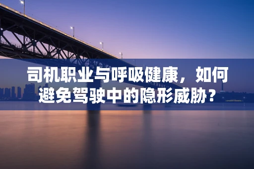 司机职业与呼吸健康，如何避免驾驶中的隐形威胁？