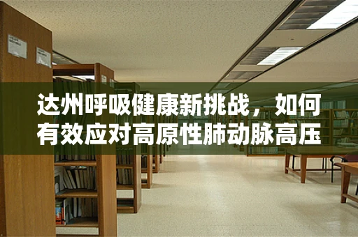 达州呼吸健康新挑战，如何有效应对高原性肺动脉高压？