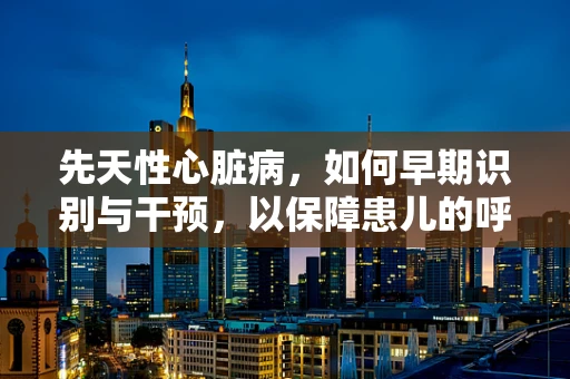 先天性心脏病，如何早期识别与干预，以保障患儿的呼吸健康？