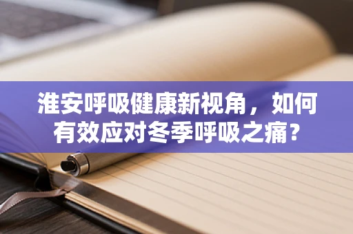 淮安呼吸健康新视角，如何有效应对冬季呼吸之痛？