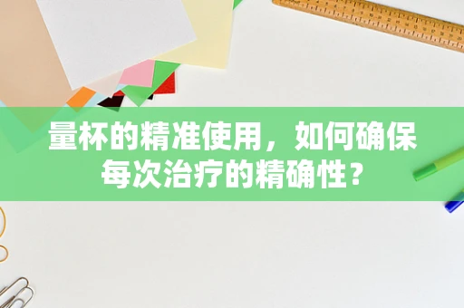 量杯的精准使用，如何确保每次治疗的精确性？