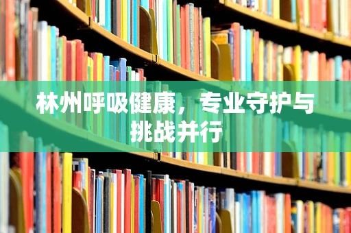 林州呼吸健康，专业守护与挑战并行