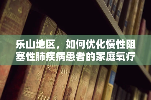 乐山地区，如何优化慢性阻塞性肺疾病患者的家庭氧疗管理？