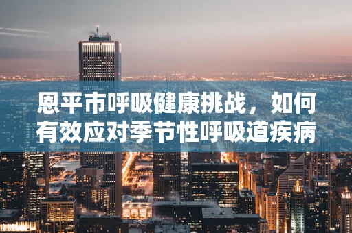 恩平市呼吸健康挑战，如何有效应对季节性呼吸道疾病高发？