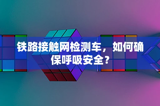 铁路接触网检测车，如何确保呼吸安全？