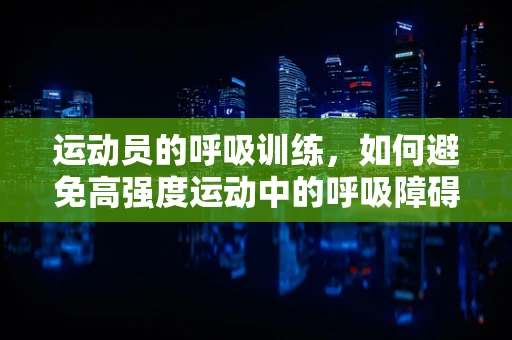 运动员的呼吸训练，如何避免高强度运动中的呼吸障碍？