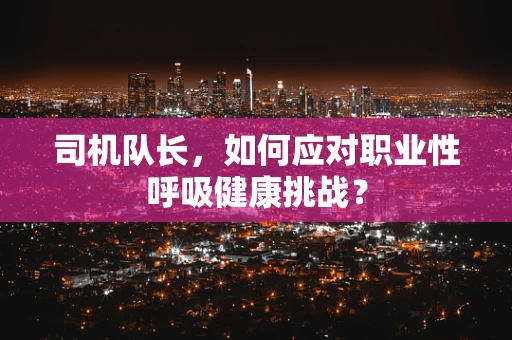 司机队长，如何应对职业性呼吸健康挑战？