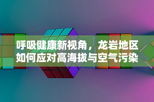 呼吸健康新视角，龙岩地区如何应对高海拔与空气污染的双重挑战？