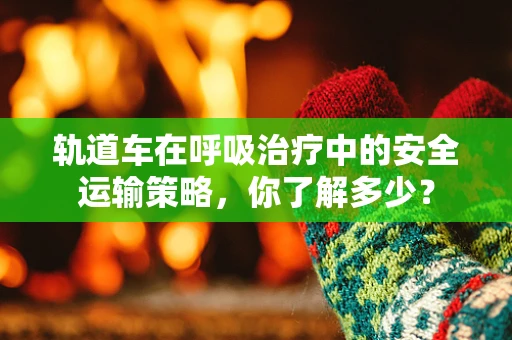 轨道车在呼吸治疗中的安全运输策略，你了解多少？