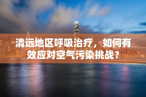 清远地区呼吸治疗，如何有效应对空气污染挑战？