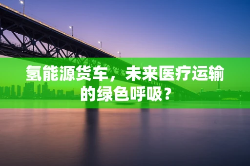 氢能源货车，未来医疗运输的绿色呼吸？