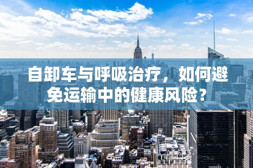 自卸车与呼吸治疗，如何避免运输中的健康风险？