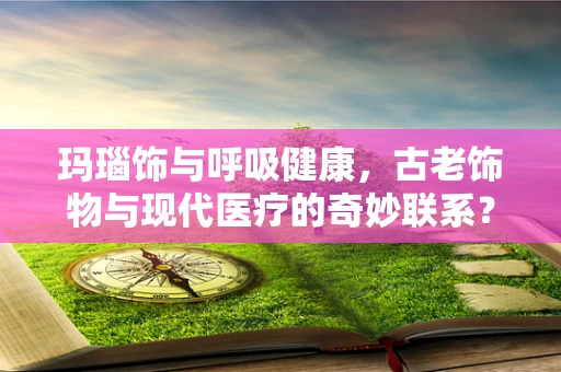 玛瑙饰与呼吸健康，古老饰物与现代医疗的奇妙联系？