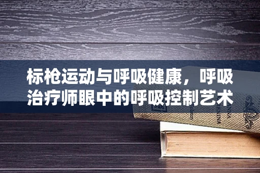 标枪运动与呼吸健康，呼吸治疗师眼中的呼吸控制艺术