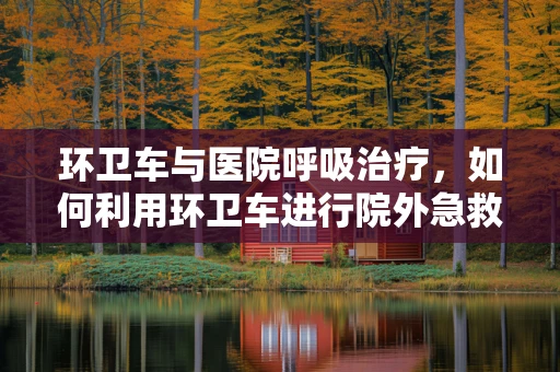 环卫车与医院呼吸治疗，如何利用环卫车进行院外急救的氧气供应？