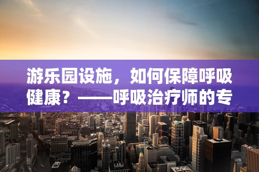 游乐园设施，如何保障呼吸健康？——呼吸治疗师的专业视角